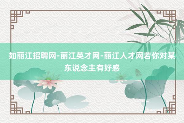 如丽江招聘网-丽江英才网-丽江人才网若你对某东说念主有好感