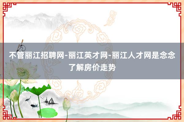 不管丽江招聘网-丽江英才网-丽江人才网是念念了解房价走势